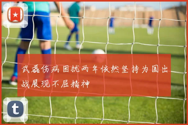 武磊伤病困扰两年依然坚持为国出战展现不屈精神