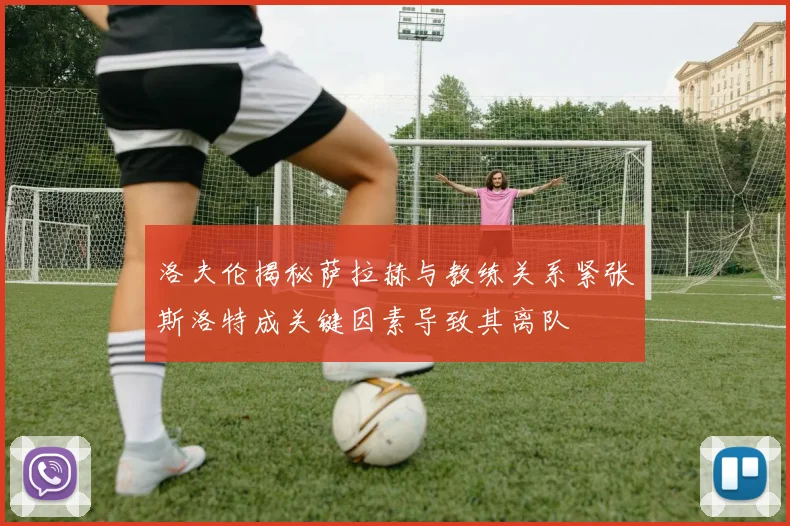 洛夫伦揭秘萨拉赫与教练关系紧张斯洛特成关键因素导致其离队