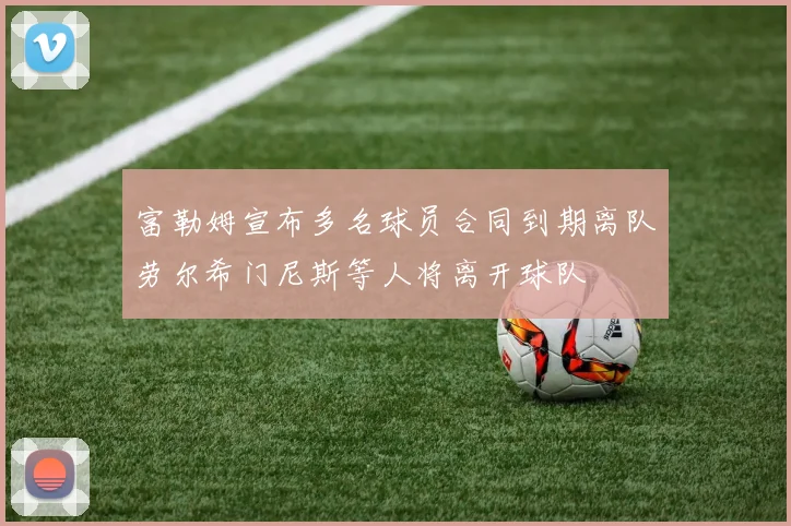 富勒姆宣布多名球员合同到期离队劳尔希门尼斯等人将离开球队