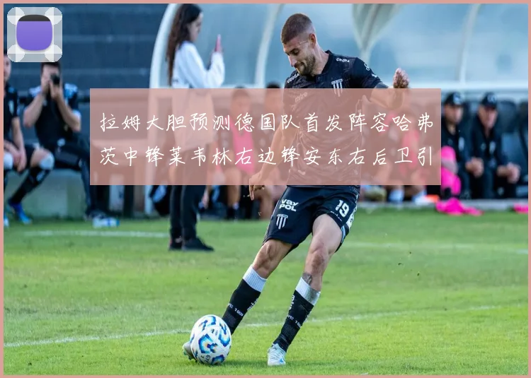 拉姆大胆预测德国队首发阵容哈弗茨中锋莱韦林右边锋安东右后卫引发热议