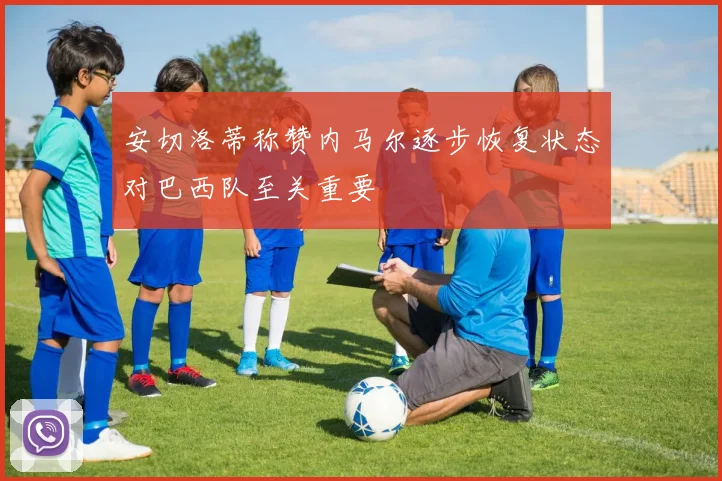 安切洛蒂称赞内马尔逐步恢复状态对巴西队至关重要