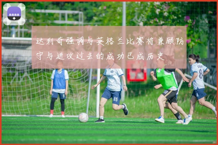 达利奇强调与英格兰比赛将兼顾防守与进攻过去的成功已成历史