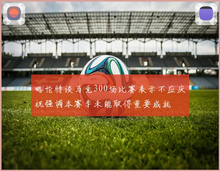 略伦特谈马竞300场比赛表示不应庆祝强调本赛季未能取得重要成就