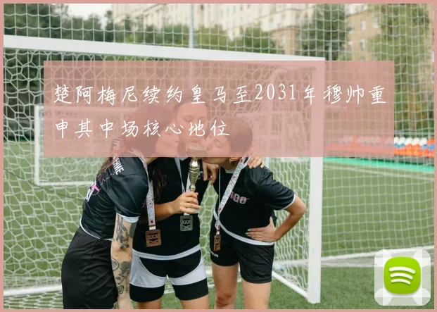 楚阿梅尼续约皇马至2031年穆帅重申其中场核心地位