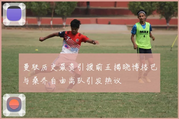 曼联历史最贵引援前五揭晓博格巴与桑乔自由离队引发热议