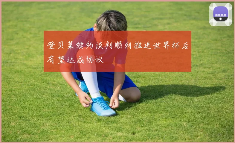 登贝莱续约谈判顺利推进世界杯后有望达成协议