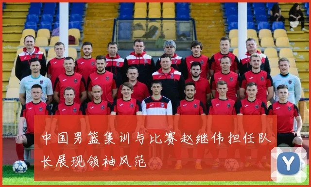 中国男篮集训与比赛赵继伟担任队长展现领袖风范