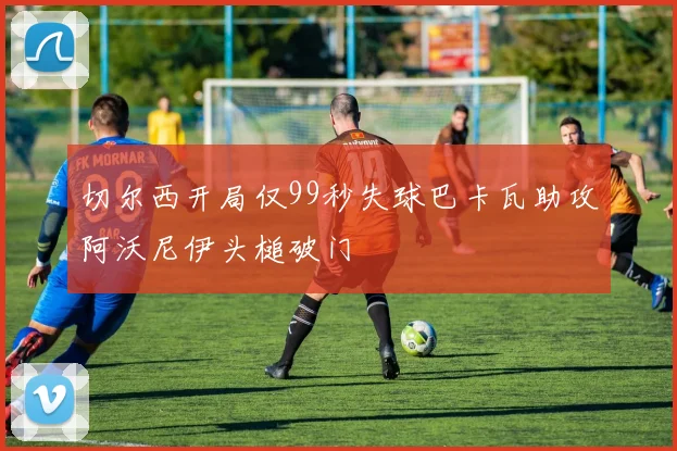 切尔西开局仅99秒失球巴卡瓦助攻阿沃尼伊头槌破门