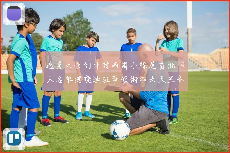 选秀大会倒计时两周小绿屋首批14人名单揭晓迪班萨领衔四大天王齐聚