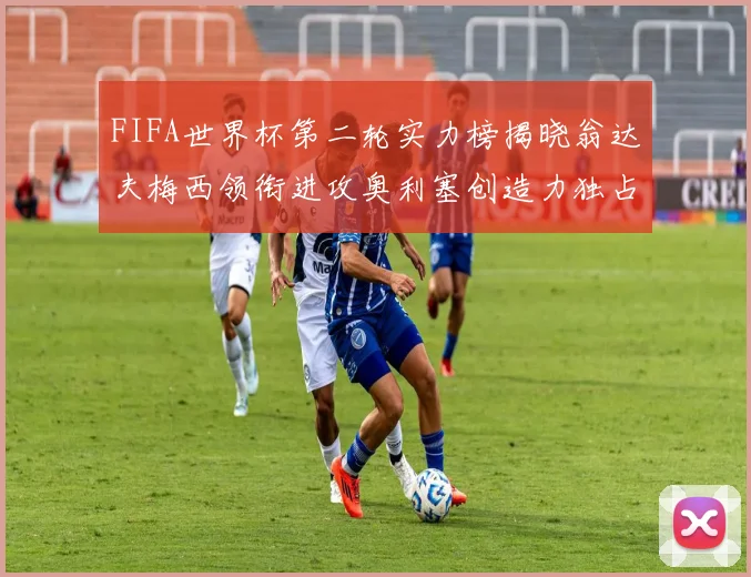 FIFA世界杯第二轮实力榜揭晓翁达夫梅西领衔进攻奥利塞创造力独占鳌头