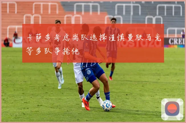 卡萨多考虑离队选择谨慎曼联马竞等多队争抢他