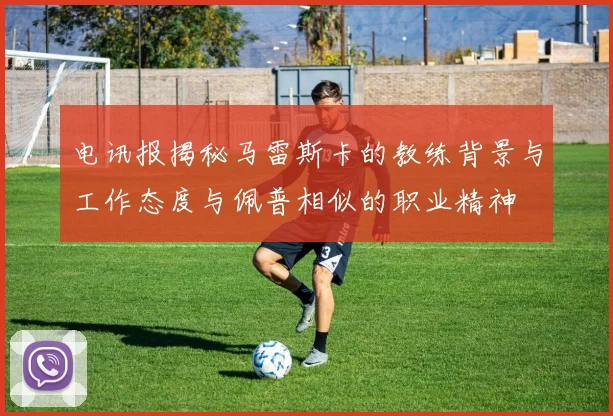 电讯报揭秘马雷斯卡的教练背景与工作态度与佩普相似的职业精神