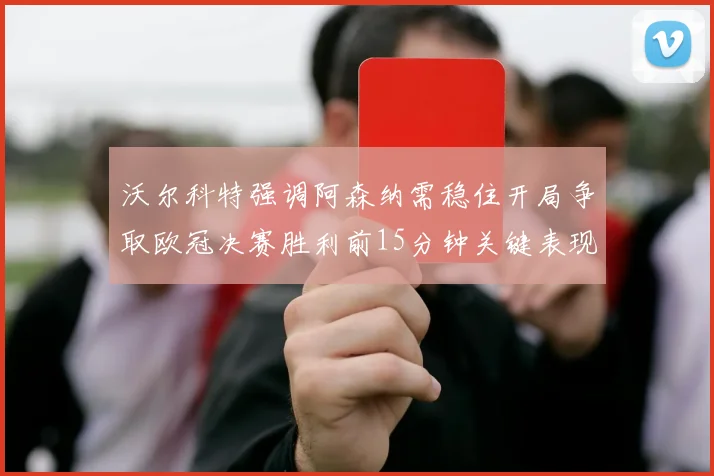 沃尔科特强调阿森纳需稳住开局争取欧冠决赛胜利前15分钟关键表现