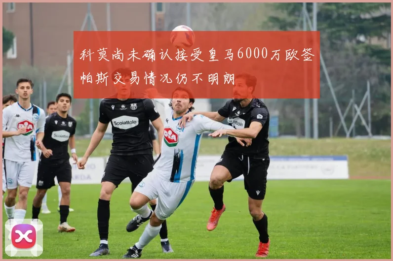 科莫尚未确认接受皇马6000万欧签帕斯交易情况仍不明朗