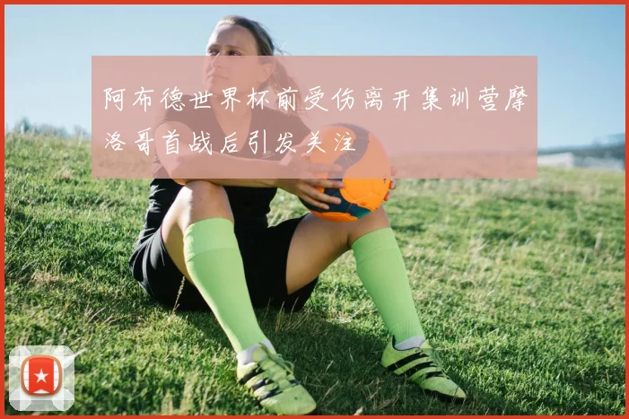 阿布德世界杯前受伤离开集训营摩洛哥首战后引发关注