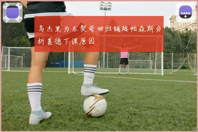 乌杰里为东契奇回归铺路帕森斯分析基德下课原因