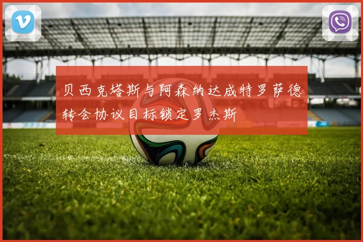 贝西克塔斯与阿森纳达成特罗萨德转会协议目标锁定罗杰斯