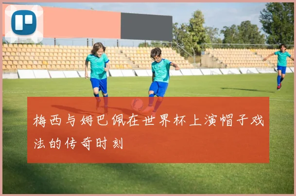 梅西与姆巴佩在世界杯上演帽子戏法的传奇时刻