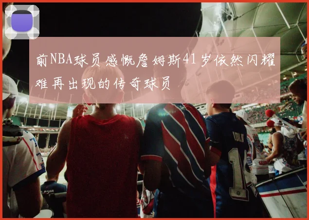 前NBA球员感慨詹姆斯41岁依然闪耀难再出现的传奇球员