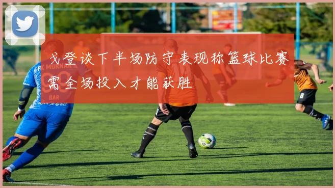 戈登谈下半场防守表现称篮球比赛需全场投入才能获胜