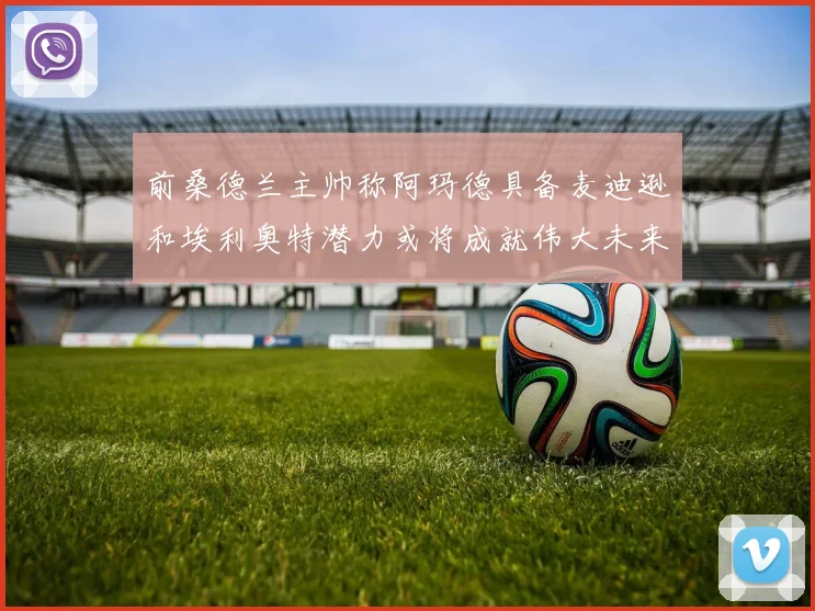 前桑德兰主帅称阿玛德具备麦迪逊和埃利奥特潜力或将成就伟大未来