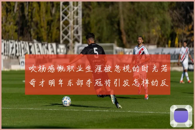 吹杨感慨职业生涯被忽视的时光若奇才明年东部夺冠将引发怎样的反响
