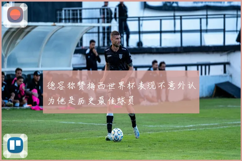 德容称赞梅西世界杯表现不意外认为他是历史最佳球员