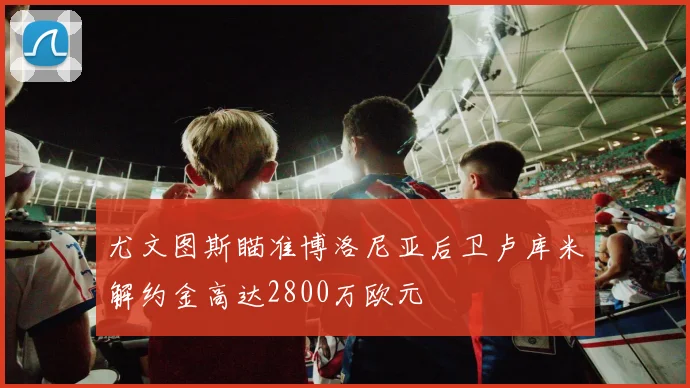 尤文图斯瞄准博洛尼亚后卫卢库米解约金高达2800万欧元