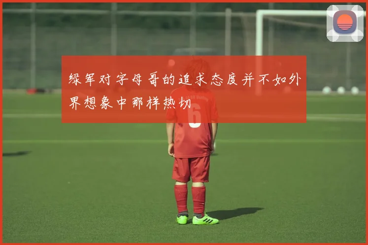 绿军对字母哥的追求态度并不如外界想象中那样热切