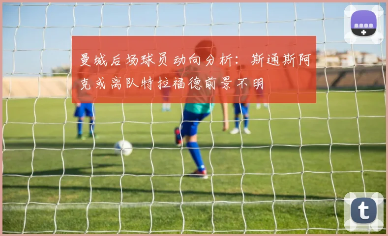 曼城后场球员动向分析：斯通斯阿克或离队特拉福德前景不明