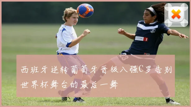 西班牙逆转葡萄牙晋级八强C罗告别世界杯舞台的最后一舞