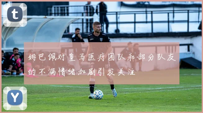 姆巴佩对皇马医疗团队和部分队友的不满情绪加剧引发关注