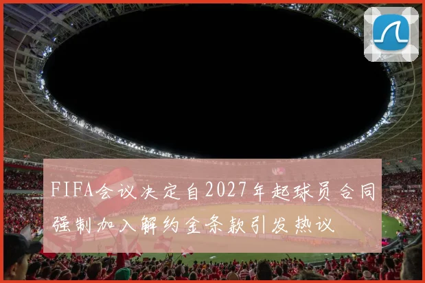 FIFA会议决定自2027年起球员合同强制加入解约金条款引发热议