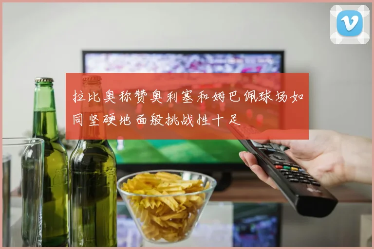 拉比奥称赞奥利塞和姆巴佩球场如同坚硬地面般挑战性十足