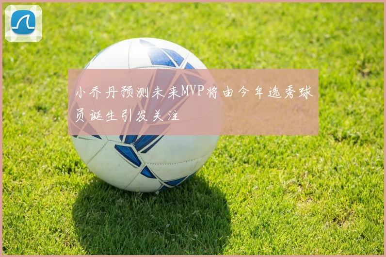 小乔丹预测未来MVP将由今年选秀球员诞生引发关注