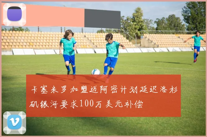 卡塞米罗加盟迈阿密计划延迟洛杉矶银河要求100万美元补偿