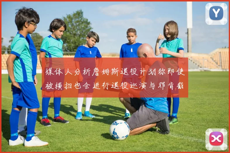 媒体人分析詹姆斯退役计划称即使被横扫也会进行退役巡演与邓肯截然不同