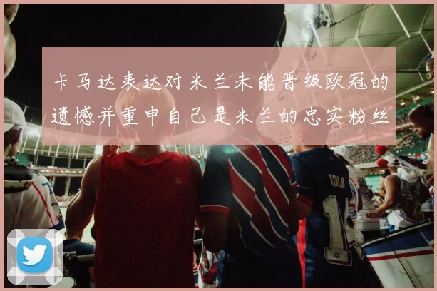 卡马达表达对米兰未能晋级欧冠的遗憾并重申自己是米兰的忠实粉丝